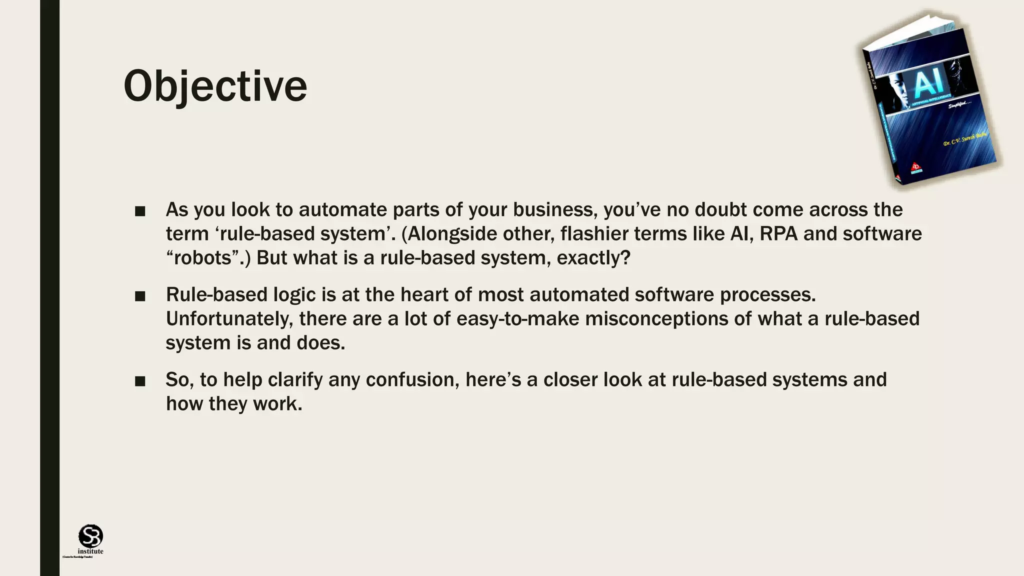 (CentreforKnowledgeTransfer)
institute
Objective
■ As you look to automate parts of your business, you’ve no doubt come across the
term ‘rule-based system’. (Alongside other, flashier terms like AI, RPA and software
“robots”.) But what is a rule-based system, exactly?
■ Rule-based logic is at the heart of most automated software processes.
Unfortunately, there are a lot of easy-to-make misconceptions of what a rule-based
system is and does.
■ So, to help clarify any confusion, here’s a closer look at rule-based systems and
how they work.
 