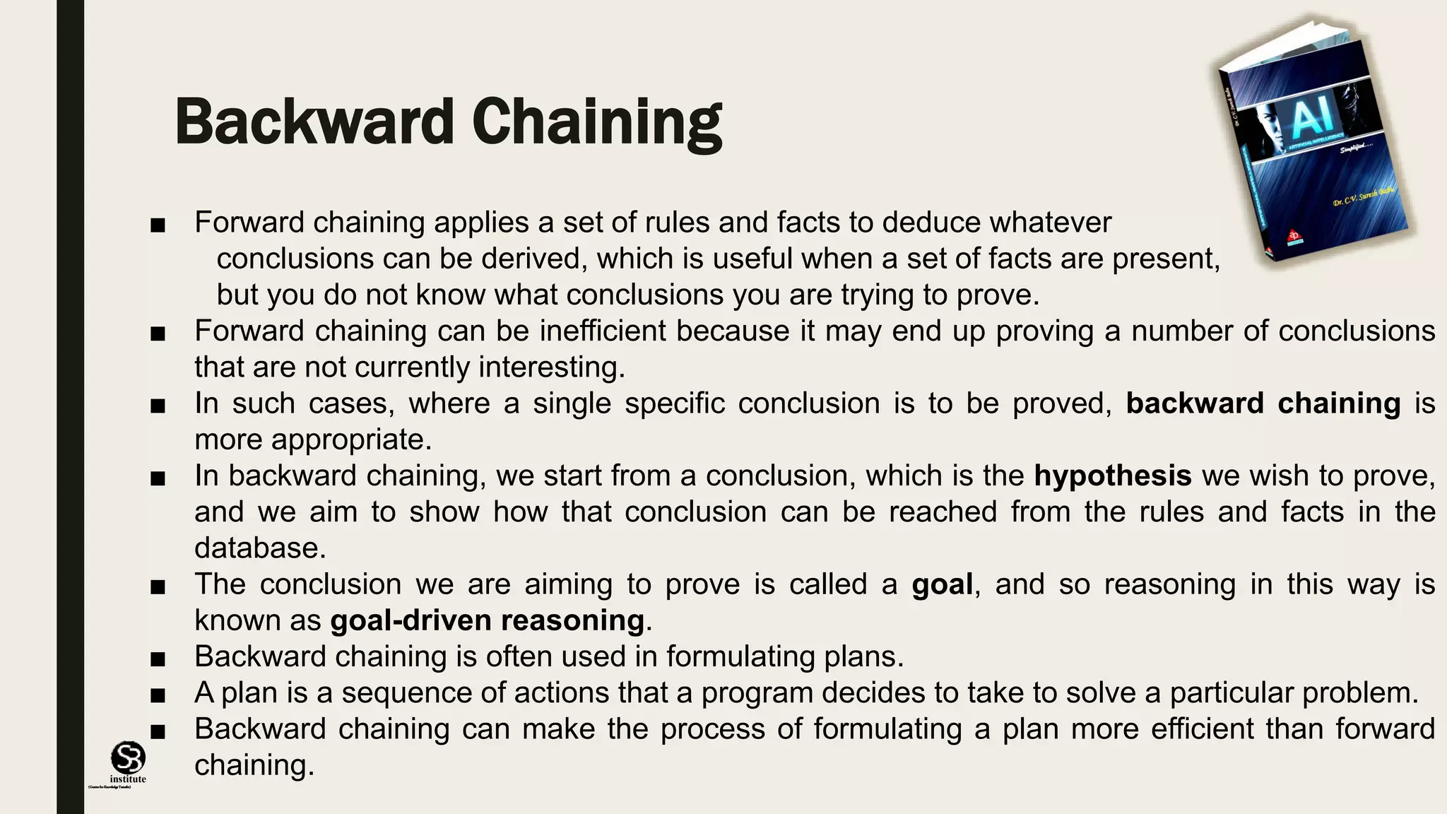 (CentreforKnowledgeTransfer)
institute
Backward Chaining
■ Forward chaining applies a set of rules and facts to deduce whatever
conclusions can be derived, which is useful when a set of facts are present,
but you do not know what conclusions you are trying to prove.
■ Forward chaining can be inefficient because it may end up proving a number of conclusions
that are not currently interesting.
■ In such cases, where a single specific conclusion is to be proved, backward chaining is
more appropriate.
■ In backward chaining, we start from a conclusion, which is the hypothesis we wish to prove,
and we aim to show how that conclusion can be reached from the rules and facts in the
database.
■ The conclusion we are aiming to prove is called a goal, and so reasoning in this way is
known as goal-driven reasoning.
■ Backward chaining is often used in formulating plans.
■ A plan is a sequence of actions that a program decides to take to solve a particular problem.
■ Backward chaining can make the process of formulating a plan more efficient than forward
chaining.
 