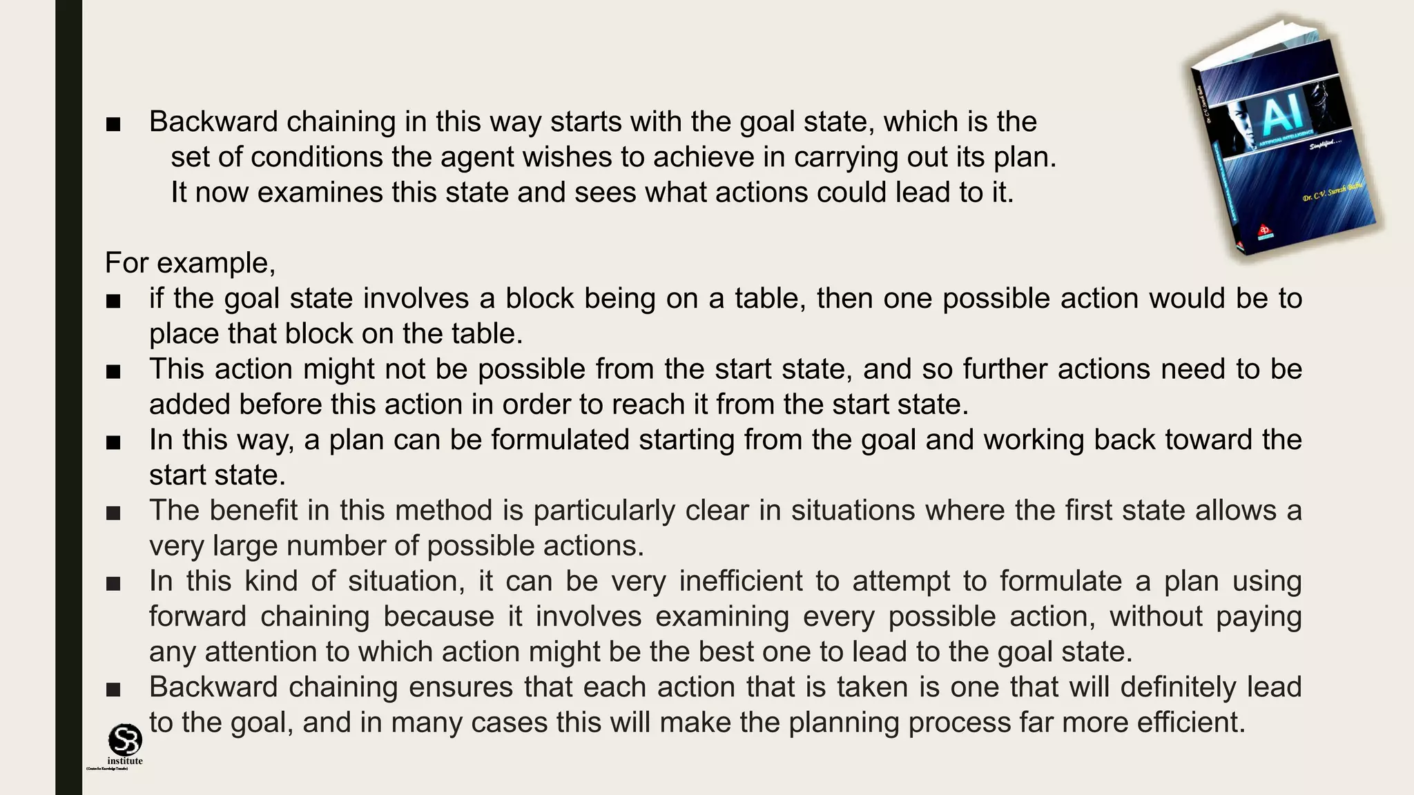 (CentreforKnowledgeTransfer)
institute
■ Backward chaining in this way starts with the goal state, which is the
set of conditions the agent wishes to achieve in carrying out its plan.
It now examines this state and sees what actions could lead to it.
For example,
■ if the goal state involves a block being on a table, then one possible action would be to
place that block on the table.
■ This action might not be possible from the start state, and so further actions need to be
added before this action in order to reach it from the start state.
■ In this way, a plan can be formulated starting from the goal and working back toward the
start state.
■ The benefit in this method is particularly clear in situations where the first state allows a
very large number of possible actions.
■ In this kind of situation, it can be very inefficient to attempt to formulate a plan using
forward chaining because it involves examining every possible action, without paying
any attention to which action might be the best one to lead to the goal state.
■ Backward chaining ensures that each action that is taken is one that will definitely lead
to the goal, and in many cases this will make the planning process far more efficient.
 