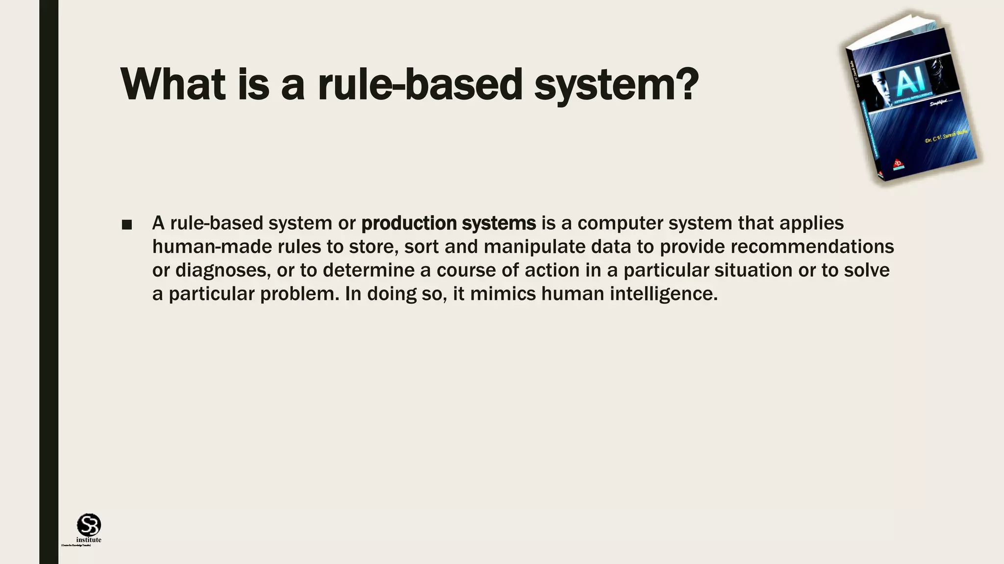 (CentreforKnowledgeTransfer)
institute
What is a rule-based system?
■ A rule-based system or production systems is a computer system that applies
human-made rules to store, sort and manipulate data to provide recommendations
or diagnoses, or to determine a course of action in a particular situation or to solve
a particular problem. In doing so, it mimics human intelligence.
 