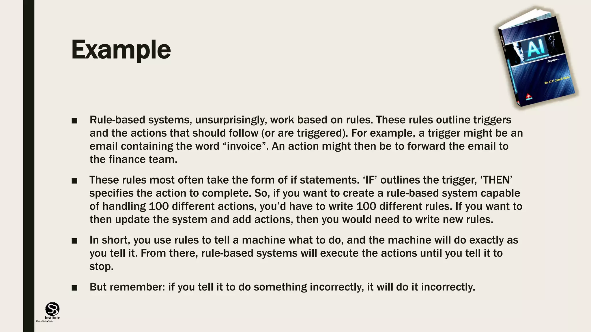 (CentreforKnowledgeTransfer)
institute
Example
■ Rule-based systems, unsurprisingly, work based on rules. These rules outline triggers
and the actions that should follow (or are triggered). For example, a trigger might be an
email containing the word “invoice”. An action might then be to forward the email to
the finance team.
■ These rules most often take the form of if statements. ‘IF’ outlines the trigger, ‘THEN’
specifies the action to complete. So, if you want to create a rule-based system capable
of handling 100 different actions, you’d have to write 100 different rules. If you want to
then update the system and add actions, then you would need to write new rules.
■ In short, you use rules to tell a machine what to do, and the machine will do exactly as
you tell it. From there, rule-based systems will execute the actions until you tell it to
stop.
■ But remember: if you tell it to do something incorrectly, it will do it incorrectly.
 
