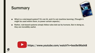 (CentreforKnowledgeTransfer)
institute
Summary
■ What is a rule-based system? It’s not AI, and it’s not machine learning. (Thought it
might be used within them, to power certain aspects.)
■ Rather, rule-based systems simply follow rules laid out by humans. But in doing so,
they are incredibly useful.
https://www.youtube.com/watch?v=bes9e96stk8
 