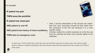 (CentreforKnowledgeTransfer)
institute
IF patient has pain
THEN prescribe painkiller
IF patient has chest pain
AND patient is over 60
AND patient has history of heart conditions
THEN take to emergency room
• Here, if all the antecedents of the second rule match,
then this rule’s conclusion should be fired rather than
the conclusion of the first rule because it is a more
specific match.
• A further method for conflict resolution is to fire the rule
that has matched the facts most recently added to the
database.
For example:
In each case, it may be that the system fires one rule and then stops, but in many cases, the system simply
needs to choose a suitable ordering for the rules because each rule that matches the facts needs to be fired at
some point.
 