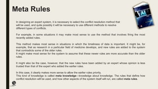(CentreforKnowledgeTransfer)
institute
Meta Rules
In designing an expert system, it is necessary to select the conflict resolution method that
will be used, and quite possibly it will be necessary to use different methods to resolve
different types of conflicts.
For example, in some situations it may make most sense to use the method that involves firing the most
recently added rules.
This method makes most sense in situations in which the timeliness of data is important. It might be, for
example, that as research in a particular field of medicine develops, and new rules are added to the system
that contradicts some of the older rules.
It might make most sense for the system to assume that these newer rules are more accurate than the older
rules.
It might also be the case, however, that the new rules have been added by an expert whose opinion is less
trusted than that of the expert who added the earlier rules.
In this case, it clearly makes more sense to allow the earlier rules priority.
This kind of knowledge is called meta knowledge—knowledge about knowledge. The rules that define how
conflict resolution will be used, and how other aspects of the system itself will run, are called meta rules.
 