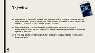 (CentreforKnowledgeTransfer)
institute
Objective
■ As you look to automate parts of your business, you’ve no doubt come across the
term ‘rule-based system’. (Alongside other, flashier terms like AI, RPA and software
“robots”.) But what is a rule-based system, exactly?
■ Rule-based logic is at the heart of most automated software processes.
Unfortunately, there are a lot of easy-to-make misconceptions of what a rule-based
system is and does.
■ So, to help clarify any confusion, here’s a closer look at rule-based systems and
how they work.
 