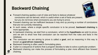 (CentreforKnowledgeTransfer)
institute
Backward Chaining
■ Forward chaining applies a set of rules and facts to deduce whatever
conclusions can be derived, which is useful when a set of facts are present,
but you do not know what conclusions you are trying to prove.
■ Forward chaining can be inefficient because it may end up proving a number of conclusions
that are not currently interesting.
■ In such cases, where a single specific conclusion is to be proved, backward chaining is
more appropriate.
■ In backward chaining, we start from a conclusion, which is the hypothesis we wish to prove,
and we aim to show how that conclusion can be reached from the rules and facts in the
database.
■ The conclusion we are aiming to prove is called a goal, and so reasoning in this way is
known as goal-driven reasoning.
■ Backward chaining is often used in formulating plans.
■ A plan is a sequence of actions that a program decides to take to solve a particular problem.
■ Backward chaining can make the process of formulating a plan more efficient than forward
chaining.
 