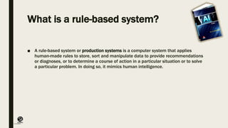 (CentreforKnowledgeTransfer)
institute
What is a rule-based system?
■ A rule-based system or production systems is a computer system that applies
human-made rules to store, sort and manipulate data to provide recommendations
or diagnoses, or to determine a course of action in a particular situation or to solve
a particular problem. In doing so, it mimics human intelligence.
 