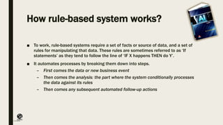 (CentreforKnowledgeTransfer)
institute
How rule-based system works?
■ To work, rule-based systems require a set of facts or source of data, and a set of
rules for manipulating that data. These rules are sometimes referred to as ‘If
statements’ as they tend to follow the line of ‘IF X happens THEN do Y’.
■ It automates processes by breaking them down into steps.
– First comes the data or new business event
– Then comes the analysis: the part where the system conditionally processes
the data against its rules
– Then comes any subsequent automated follow-up actions
 
