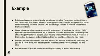 (CentreforKnowledgeTransfer)
institute
Example
■ Rule-based systems, unsurprisingly, work based on rules. These rules outline triggers
and the actions that should follow (or are triggered). For example, a trigger might be an
email containing the word “invoice”. An action might then be to forward the email to
the finance team.
■ These rules most often take the form of if statements. ‘IF’ outlines the trigger, ‘THEN’
specifies the action to complete. So, if you want to create a rule-based system capable
of handling 100 different actions, you’d have to write 100 different rules. If you want to
then update the system and add actions, then you would need to write new rules.
■ In short, you use rules to tell a machine what to do, and the machine will do exactly as
you tell it. From there, rule-based systems will execute the actions until you tell it to
stop.
■ But remember: if you tell it to do something incorrectly, it will do it incorrectly.
 