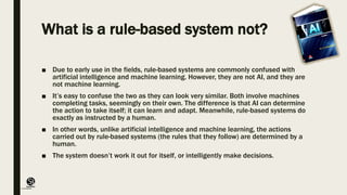 (CentreforKnowledgeTransfer)
institute
What is a rule-based system not?
■ Due to early use in the fields, rule-based systems are commonly confused with
artificial intelligence and machine learning. However, they are not AI, and they are
not machine learning.
■ It’s easy to confuse the two as they can look very similar. Both involve machines
completing tasks, seemingly on their own. The difference is that AI can determine
the action to take itself; it can learn and adapt. Meanwhile, rule-based systems do
exactly as instructed by a human.
■ In other words, unlike artificial intelligence and machine learning, the actions
carried out by rule-based systems (the rules that they follow) are determined by a
human.
■ The system doesn’t work it out for itself, or intelligently make decisions.
 