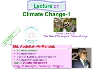 Climate Change-1
Lecture on
Md. Abdullah-Al-Mahbub
 Assistant Professor
 Assistant Proctor
 Director, External Affairs (Former)
 Assistant Provost (Former)
Dept. of Disaster Management
Begum Rokeya University, Rangpur
Course code: 4202
Title: Global Warming and Climate Change
 