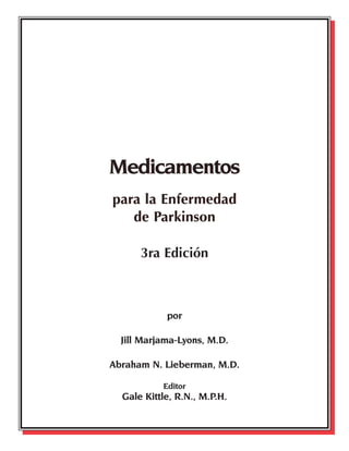 Medicamentos
para la Enfermedad
de Parkinson
Medicamentos
para la Enfermedad
de Parkinson
3ra Edición
por
Jill Marjama-Lyons, M.D.
Abraham N. Lieberman, M.D.
Editor
Gale Kittle, R.N., M.P.H.
48532NPF_TEXT 7/1/04 7:27 AM Page 2
 