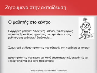 Ζητούμενα στην εκπαίδευση
Ο μαθητής στο κέντρο
Συμμετοχή σε δραστηριότητες που οδηγούν στη «μάθηση µε νόημα»
Δραστηριότητες που έχουν ως κοινό χαρακτηριστικό, οι μαθητές να
«σκέφτονται για όλα αυτά που κάνουν»
Γιάννης Τζωρτζάκης ΣΕΕ ΠΕ81, ΠΕΚΕΣ Πελοποννήσου
Ενεργητική μάθηση: Διδακτικές μέθοδοι, παιδαγωγικές
στρατηγικές και δραστηριότητες που εμπλέκουν τους
μαθητές στη μαθησιακή διαδικασία …
 