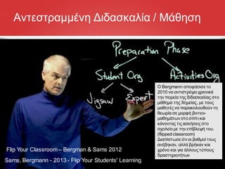 Sams, Bergmann - 2013 - Flip Your Students' Learning
Flip Your Classroom– Bergman & Sams 2012
Αντεστραμμένη Διδασκαλία / Μάθηση
Ο Bergmann αποφάσισε το
2010 να αντιστρέψει χρονικά
την πορεία της διδασκαλίας στο
μάθημα της Χημείας, με τους
μαθητές να παρακολουθούν τη
θεωρία σε μορφή βιντεο-
μαθημάτων στο σπίτι και
κάνοντας τις ασκήσεις στο
σχολείο με την επίβλεψή του.
(flipped classroom)
Διαπίστωσε ότι οι βαθμοί τους
ανέβηκαν, αλλά βρήκαν και
χρόνο και για άλλους τύπους
δραστηριοτήτων
 
