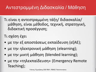 Τι σχέση έχει
• με την εξ αποστάσεως εκπαίδευση (εξΑΕ);
• με την ηλεκτρονική μάθηση (elearning);
• με την μικτή μάθηση (blended learning);
• με την «τηλεκπαίδευση» (Emergency Remote
Teaching);
Τι είναι η αντεστραμμένη τάξη/ διδασκαλία/
μάθηση, είναι μέθοδος, τεχνική, στρατηγική,
διδακτική προσέγγιση;
Γιάννης Τζωρτζάκης ΣΕΕ ΠΕ81, ΠΕΚΕΣ Πελοποννήσου
Αντεστραμμένη Διδασκαλία / Μάθηση
 
