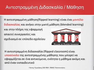 Η αντεστραμμένη μάθηση(flipped learning) είναι ένα μοντέλο
διδασκαλίας και ανήκει στην μικτή μάθηση (blended learning)
και στην πλήρη της εφαρμογή
απαιτεί συνεργασίες και
σχεδιασμό σε επίπεδο σχολείου
Γιάννης Τζωρτζάκης ΣΕΕ ΠΕ81, ΠΕΚΕΣ Πελοποννήσου
Η αντεστραμμένη διδασκαλία (flipped classroom) είναι
υποσύνολο της αντεστραμμένης μάθησης που μπορεί να
εφαρμόζεται σε ένα αντικείμενο, ενότητα η μάθημα ακόμη και
από έναν εκπαιδευτικό
Αντεστραμμένη Διδασκαλία / Μάθηση
 