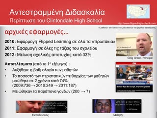 Αντεστραμμένη Διδασκαλία
http://www.flippedhighschool.com/
αρχικές εφαρμογές…
2010: Εφαρμογή Flipped Learning σε όλα τα «πρωτάκια»
2011: Εφαρμογή σε όλες τις τάξεις του σχολείου
2012: Μείωση σχολικής αποτυχίας κατά 33%
Αποτελέσματα (από το 1ο εξάμηνο) :
• Αυξήθηκε η βαθμολογία των μαθητών
• Το ποσοστό των περιστατικών πειθαρχίας των μαθητών
μειώθηκε σε 2 χρόνια κατά 74%
(2009:736→ 2010:249 → 2011:187)
• Μειώθηκαν τα παράπονα γονέων (200 → 7)
Greg Green, Principal
Μαθητής
Εκπαιδευτικός
¾ μαθητών από οικογένειες αλλοδαπών και χαμηλού εισοδήματος
Περίπτωση του Clintondale High School
 