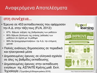 Αναφερόμενα Αποτελέσματα
στη συνέχεια…
• 67% δήλωσε αύξηση της βαθμολογίας των μαθητών
• 80% δήλωσε βελτίωση της στάσης (attitude) των
μαθητών σε σχέση με το μάθημα
• 99% θα ξαναχρησιμοποιήσουν την Α.Δ. την επόμενη
χρονιά
Πηγή: Flipped Learning Network (FLN). (2012)
• Έρευνα σε 453 εκπαιδευτικούς που εφάρμοσαν
την Α.Δ. στην τάξη τους (FLN, 2012):
• Πολλές ανάλογες δημοσιεύσεις σε περιοδικά
και ηλεκτρονικά μέσα
• Δημοσιευμένες έρευνες σε ελληνικά σχολεία
σε όλες τις βαθμίδες εκπαίδευσης
• Δημοσιευμένες έρευνες στην εκπαίδευση
ενηλίκων πχ. ΑΣΠΑΙΤΕ Κρήτης μαθ. Εκπ.
Τεχνολογία (Τζωρτζάκης& Βλαχοκυριάκου 2016)
 