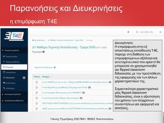 η επιμόρφωση Τ4Ε
Γιάννης Τζωρτζάκης ΣΕΕ ΠΕ81, ΠΕΚΕΣ Πελοποννήσου
Παρανοήσεις και Διευκρινήσεις
Διευκρίνηση:
Η επιμόρφωση στην εξ
αποστάσεως εκπαίδευση Τ4Ε,
παρείχε στη διάθεση των
επιμορφούμενων αξιόλογο και
εκτεταμένουλικό που αρκετό θα
μπορούσε να χρησιμοποιηθεί
για flipped classroom
διδασκαλία, με την προϋπόθεση
της εφαρμογής και των άλλων
χαρακτηριστικών της.
Σημαντικότερο χαρακτηριστικό
μίας flipped classroom
διδασκαλίας, είναι η αξιοποίηση
του χρόνου των σύγχρονων
συναντήσεωνγια εφαρμογή και
ασκήσεις.
 