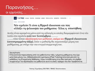 Παρανοήσεις…
Αυτές είναι ορισμένες μόνο από τις αλλαγές οι οποίες διαμορφώνουν ένα νέο
τοπίο στα σχολεία από τον Σεπτέμβριο. ………
………νέου τύπου αξιολόγηση των μαθητών, ακόμα και flipped classroom
(ανεστραμμένη τάξη), όπου ο μαθητής θα παρουσιάζει μέρος του
μαθήματος, με στόχο την πιο ενεργό συμμετοχή του.
Γιάννης Τζωρτζάκης ΣΕΕ ΠΕ81, ΠΕΚΕΣ Πελοποννήσου
οι ερμηνείες….
Διευκρίνηση:
Η δυνατότηταπαρουσίασης από τον μαθητή στην τάξη, τμήματοςμαθήματος που έχει
μελετήσει μόνος του, (διδασκαλίααπό ομοτίμους(Peer Tutoring) αποτελεί μία από τις
μεθόδους της Ενεργητικής Μάθησης.Λόγω τοποθέτησηςστην ίδια πρόταση, στο άρθρο
συγχέεται με την αξιολόγηση του μαθητή σε αυτό το υλικό, πράγμα που δεν προβλέπεται.
 