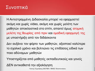 Συνοπτικά
Η Αντεστραμμένη Διδασκαλία μπορεί να εφαρμοστεί
ακόμη και χωρίς video, ακόμη και χωρίς μελέτη των
μαθητών αποκλειστικά στο σπίτι, απαιτεί όμως ατομική
μελέτη της θεωρίας από πριν και ομαδική εφαρμογή της
με υποστήριξη από τον διδάσκοντα
Δεν αυξάνει τον φόρτο των μαθητών, αξιοποιεί καλύτερα
το σχολικό χρόνο και βελτιώνει τις επιδόσεις ειδικά των
ποιο αδύναμων μαθητών
Υποστηρίζεται από μαθητές εκπαιδευτικούς και γονείς
ΔΕΝ αντικαθιστά την αξιολόγηση
Γιάννης Τζωρτζάκης ΣΕΕ ΠΕ81, ΠΕΚΕΣ Πελοποννήσου
 