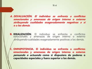 A. DEVALUACIÓN. El individuo se enfrenta a conflictos
emocionales y amenazas de origen interno o externo
atribuyendo cualidades exageradamente negativas a sí
o a los demás.
B. IDEALIZACIÓN. El individuo se enfrenta a conflictos
emocionales y amenazas de origen interno o externo
atribuyendo cualidades exageradamente positivas a los demás.
C. OMNIPOTENCIA. El individuo se enfrenta a conflictos
emocionales y amenazas de origen interno o externo
pensando o actuando como si dispusiera de poderes o
capacidades especiales y fuera superior a los demás.
Si si
 