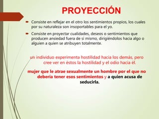 PROYECCIÓN
 Consiste en reflejar en el otro los sentimientos propios, los cuales
por su naturaleza son insoportables para el yo.
 Consiste en proyectar cualidades, deseos o sentimientos que
producen ansiedad fuera de sí mismo, dirigiéndolos hacia algo o
alguien a quien se atribuyen totalmente.
un individuo experimenta hostilidad hacia los demás, pero
cree ver en éstos la hostilidad y el odio hacia él.
mujer que le atrae sexualmente un hombre por el que no
debería tener esos sentimientos y a quien acusa de
seducirla.
 