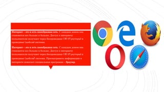 Интернет – это и есть своеобразная сеть. С каждым домом она
становится все больше и больше. Доступ к интернету
пользователи получают через беспроводные (Wi-Fi-роутеры) и
проводные (кабели) системы.
Интернет – это и есть своеобразная сеть. С каждым домом она
становится все больше и больше. Доступ к интернету
пользователи получают через беспроводные (Wi-Fi-роутеры) и
проводные (кабели) системы. Просматривать информацию в
интернете помогает специальная программа – браузер.
 