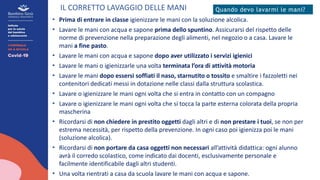 IL CORRETTO LAVAGGIO DELLE MANI Quando devo lavarmi le mani?
• Prima di entrare in classe igienizzare le mani con la soluzione alcolica.
• Lavare le mani con acqua e sapone prima dello spuntino. Assicurarsi del rispetto delle
norme di prevenzione nella preparazione degli alimenti, nel negozio o a casa. Lavare le
mani a fine pasto.
• Lavare le mani con acqua e sapone dopo aver utilizzato i servizi igienici
• Lavare le mani o igienizzarle una volta terminata l’ora di attività motoria
• Lavare le mani dopo essersi soffiati il naso, starnutito o tossito e smaltire i fazzoletti nei
contenitori dedicati messi in dotazione nelle classi dalla struttura scolastica.
• Lavare o igienizzare le mani ogni volta che si entra in contatto con un compagno
• Lavare o igienizzare le mani ogni volta che si tocca la parte esterna colorata della propria
mascherina
• Ricordarsi di non chiedere in prestito oggetti dagli altri e di non prestare i tuoi, se non per
estrema necessità, per rispetto della prevenzione. In ogni caso poi igienizza poi le mani
(soluzione alcolica).
• Ricordarsi di non portare da casa oggetti non necessari all’attività didattica: ogni alunno
avrà il corredo scolastico, come indicato dai docenti, esclusivamente personale e
facilmente identificabile dagli altri studenti.
• Una volta rientrati a casa da scuola lavare le mani con acqua e sapone.
 