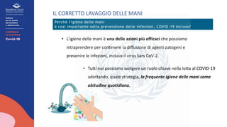 IL CORRETTO LAVAGGIO DELLE MANI
Perché l'igiene delle mani
è così importante nella prevenzione delle infezioni, COVID-19 incluso?
• L'igiene delle mani è una delle azioni più efficaci che possiamo
intraprendere per contenere la diffusione di agenti patogeni e
prevenire le infezioni, incluso il virus Sars CoV-2.
• Tutti noi possiamo svolgere un ruolo chiave nella lotta al COVID-19
adottando, quale strategia, la frequente igiene delle mani come
abitudine quotidiana.
 