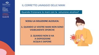 IL CORRETTO LAVAGGIO DELLE MANI
Quando frizionare le mani con la soluzione alcolica?
SCEGLI LA SOLUZIONE ALCOLICA:
1. QUANDO LE VOSTRE MANI NON SONO
VISIBILMENTE SPORCHE
2. QUANDO NON SI HA
A DISPOSZIONE
ACQUA E SAPONE
 