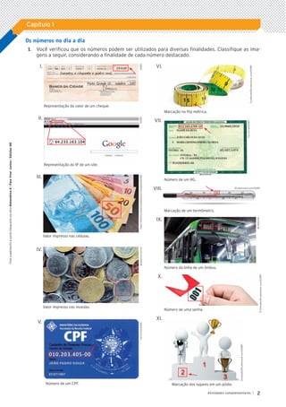 2
Atividades complementares |
Capítulo 1
Este
suplemento
é
parte
integrante
da
obra
Matemática
6
|
Para
Viver
Juntos
|
Edições
SM
Os números no dia a dia
	1.		 Você verificou que os números podem ser utilizados para diversas finalidades. Classifique as ima-
gens a seguir, considerando a finalidade de cada número destacado.
I.
	 Representação do valor de um cheque.
II.	
	 Representação do IP de um site.
	
III.	
	 Valor impresso nas cédulas.
	
IV.
	 Valor impresso nas moedas.
	V.	
	 Número de um CPF.
	 VI.
	 Marcação na fita métrica.
VII.
	 Número de um RG.
VIII.
	 Marcação de um termômetro.
IX.	
	 Número da linha de um ônibus.
X.	
	 Número de uma senha.
XI.	
	 Marcação dos lugares em um pódio.
ID/BR
FuzzBones/Shutterstock.com/ID/BR
Fac-símile/ID/BR
JB
Neto/AE
R.Ashrafov/Shutterstock.com/ID/BR
AnatolyM/Shutterstock.com/ID/BR
Shutterstock.com/ID/BR
ID/BR
Fabio
Yoshihito
Matsuura/Mosaico
Fotografia/ID/BR
Jacek/kino.com.br
Fac-símile/ID/BR
5P_VJ_M6_SITE_AC_001A035.indd 2 25/01/12 10:00
 