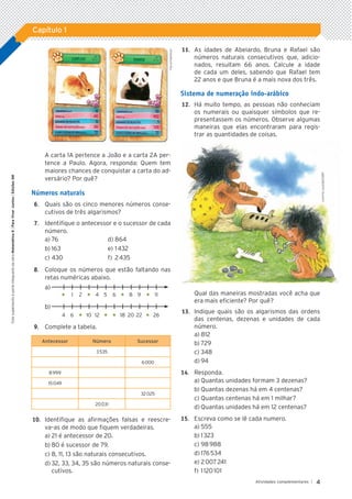 4
Atividades complementares |
Capítulo 1
Este
suplemento
é
parte
integrante
da
obra
Matemática
6
|
Para
Viver
Juntos
|
Edições
SM
1A 2A
A carta 1A pertence a João e a carta 2A per-
tence a Paulo. Agora, responda: Quem tem
maiores chances de conquistar a carta do ad-
versário? Por quê?
Números naturais
	6.		 Quais são os cinco menores números conse-
cutivos de três algarismos?
	7.		 Identifique o antecessor e o sucessor de cada
número.
a)	76	 d)	864
b)	163	 e)	1 432
c)	430	 f)	 2 435
	8.	 	 Coloque os números que estão faltando nas
retas numéricas abaixo.
a)	
	 «	 1	 2	 «	 4	 5	 6	 «	 8	 9	 «	 11
b)	
	 4	 6	 «	 10	 12	 «	 «	 18	 20	22	 «	 26
	9.		 Complete a tabela.
Antecessor Número Sucessor
3 535
6 000
8 999
15 049
32 025
20 031
	10.		 Identifique as afirmações falsas e reescre­
-
va–as de modo que fiquem verdadeiras.
a)	21 é antecessor de 20.
b)	80 é sucessor de 79.
c)	8, 11, 13 são naturais consecutivos.
d)	32, 33, 34, 35 são números naturais conse-
cutivos.
	11.		 As idades de Abelardo, Bruna e Rafael são
números naturais consecutivos que, adicio-
nados, resultam 66 anos. Calcule a idade
de cada um deles, sabendo que Rafael tem
22 anos e que Bruna é a mais nova dos três.
Sistema de numeração indo-arábico
	12.		 Há muito tempo, as pessoas não conheciam
os numerais ou quaisquer símbolos que re-
presentassem os números. Observe algumas
maneiras que elas encontraram para regis-
trar as quantidades de coisas.
Qual das maneiras mostradas você acha que
era mais eficiente? Por quê?
	13.		 Indique quais são os algarismos das ordens
das centenas, dezenas e unidades de cada
número.
a)	812
b)	729
c)	348
d)	94
14.		 Responda.
a)	Quantas unidades formam 3 dezenas?
b)	Quantas dezenas há em 4 centenas?
c)	Quantas centenas há em 1 milhar?
d)	Quantas unidades há em 12 centenas?
15.	 Escreva como se lê cada numero.
a)	555
b)	1 323
c)	98 988
d)	176 534
e)	2 007 241
f)	1 120 101
Fac-símile/Grow
Leninha
Lacerda/ID/BR
5P_VJ_M6_SITE_AC_001A035.indd 4 25/01/12 10:00
 