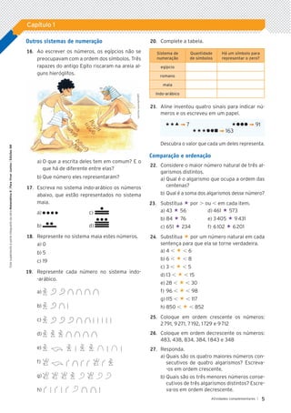 5
Atividades complementares |
Capítulo 1
Este
suplemento
é
parte
integrante
da
obra
Matemática
6
|
Para
Viver
Juntos
|
Edições
SM
Outros sistemas de numeração
	16.		 Ao escrever os números, os egípcios não se
preocupavam com a ordem dos símbolos. Três
rapazes do antigo Egito riscaram na areia al-
guns hieróglifos.
a)	O que a escrita deles tem em comum? E o
que há de diferente entre elas?
b)	Que número eles representaram?
	17.		 Escreva no sistema indo-arábico os números
abaixo, que estão representados no sistema
maia.
a)	 	 c)	
b)	 	 d)	
	18.		 Represente no sistema maia estes números.
a)	0
b)	5
c)	19
19.	 Represente cada número no sistema indo-
-arábico.
a)	
b)	
c)	
d)	
e)	
f)	
g)	
h)	
	20.		 Complete a tabela.
Sistema de
numeração
Quantidade
de símbolos
Há um símbolo para
representar o zero?
egípcio
romano
maia
indo-arábico
	21.		 Aline inventou quatro sinais para indicar nú-
meros e os escreveu em um papel.
«« ¬ 7 «lll ¬ 91
«««lln ¬ 163
Descubra o valor que cada um deles representa.
Comparação e ordenação
	22.		 Considere o maior número natural de três al-
garismos distintos.
a)	Qual é o algarismo que ocupa a ordem das
centenas?
b)	Qual é a soma dos algarismos desse número?
23.	 Substitua « por . ou , em cada item.
a)	43 « 56	 d)	461 « 573
b)	84 « 76	 e)	3 405 « 9 431
c)	651 « 234	 f)	6 102 « 6 201
	24.		 Substitua « por um número natural em cada
sentença para que ela se torne verdadeira.
a)	4 , « , 6
b)	6 , « , 8
c)	3 , « , 5
d)	13 , « , 15
e)	28 , « , 30
f)	96 , « , 98
g)	115 , « , 117
h)	850 , « , 852
	25.		 Coloque em ordem crescente os números:
2 791, 9 271, 7 192, 1 729 e 9 712
	26.		 Coloque em ordem decrescente os números:
483, 438, 834, 384, 1 843 e 348
	27.		 Responda.
a)	Quais são os quatro maiores números con-
secutivos de quatro algarismos? Escreva-
-os em ordem crescente.
b)	Quais são os três menores números conse-
cutivos de três algarismos distintos? Escre-
va-os em ordem decrescente.
Leninha
Lacerda/ID/BR
5P_VJ_M6_SITE_AC_001A035.indd 5 25/01/12 10:00
 