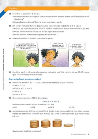 6
Atividades complementares |
Capítulo 1
Este
suplemento
é
parte
integrante
da
obra
Matemática
6
|
Para
Viver
Juntos
|
Edições
SM
	28.		 Considere os algarismos 2, 4, 5 e 7.
a)	Quantos números naturais pares com quatro algarismos distintos podem ser formados com esses
algarismos?
b)	Quais são esses números? Escreva-os em ordem decrescente.
	29.		 Um número natural é chamado de par quando o algarismo da unidade for 0, 2, 4, 6 ou 8.
a)	Escreva, em ordem decrescente, todos os números pares maiores do que 315 e menores do que 333.
b)	Qual é o maior número natural par de três algarismos distintos?
c)	Qual é o menor número natural par de três algarismos?
	30.		 Leia os quadrinhos e responda à pergunta do garoto.
Eu queria descobrir a
idade de minha tia. Mas ela é
muito vaidosa e, por isso, só
me deu uma dica.
Minha idade é
maior do que 29 e
menor do que 35.
Quais são as
possíveis idades
de minha tia?
	31.		 Considere que três números naturais pares, maiores do que 50 e menores do que 60, têm soma
igual a 162. Quais são esses números?
Representações de um número natural
	32.		 O resultado de 900 1 30 1 7 é 937. Escreva o resultado das adições seguintes.
a)	500 1 20 1 1
b)	1 000 1 400 1 30 1 6
c)	700 1 8
d)	1 000 1 40 1 2
	33.		 Observe como o número 436 foi decomposto.
436 5 400 1 30 1 6
Decomponha do mesmo modo o número de cada item.
a)	89	 b)	574	 c)	1 379	 d)	978
	34.		 Ana juntava moedas de 1 real em um cofrinho. Ao abri-lo, ela conseguiu formar três pilhas com dez
moedas em cada uma e sobraram duas moedas. Veja como ficaram as moedas que ela retirou do
cofrinho.
Quantos reais Ana tinha no cofrinho?
Fernando
Favoretto/ID/BR
Leninha
Lacerda/ID/BR
5P_VJ_M6_SITE_AC_001A035.indd 6 25/01/12 10:00
 