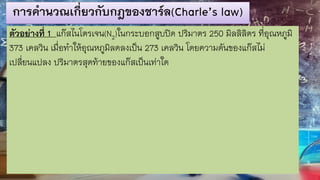 การคานวณเกี่ยวกับกฎของชาร์ล(Charle’s law)
ตัวอย่างที่ 1 แก๊สไนโตรเจน(N2)ในกระบอกสูบปิด ปริมาตร 250 มิลลิลิตร ที่อุณหภูมิ
373 เคลวิน เมื่อทาให้อุณหภูมิลดลงเป็น 273 เคลวิน โดยความดันของแก๊สไม่
เปลี่ยนแปลง ปริมาตรสุดท้ายของแก๊สเป็นเท่าใด
 