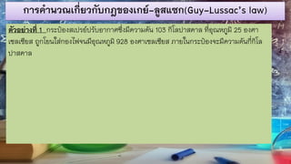การคานวณเกี่ยวกับกฎของเกย์-ลูสแซก(Guy-Lussac’s law)
ตัวอย่างที่ 1 กระป๋องสเปรย์ปรับอากาศซึ่งมีความดัน 103 กิโลปาสคาล ที่อุณหภูมิ 25 องศา
เซลเซียส ถูกโยนใส่กองไฟจนมีอุณหภูมิ 928 องศาเซลเซียส ภายในกระป๋องจะมีความดันกี่กิโล
ปาสคาล
 
