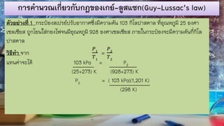 การคานวณเกี่ยวกับกฎของเกย์-ลูสแซก(Guy-Lussac’s law)
ตัวอย่างที่ 1 กระป๋องสเปรย์ปรับอากาศซึ่งมีความดัน 103 กิโลปาสคาล ที่อุณหภูมิ 25 องศา
เซลเซียส ถูกโยนใส่กองไฟจนมีอุณหภูมิ 928 องศาเซลเซียส ภายในกระป๋องจะมีความดันกี่กิโล
ปาสคาล
วิธีทา จาก
𝑃1
𝑇1
=
𝑃2
𝑇2
แทนค่าจะได้ 103 kPa = P2
(25+273) K (928+273) K
P2 = ( 103 kPa)(1,201 K)
(298 K)
 
