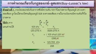 การคานวณเกี่ยวกับกฎของเกย์-ลูสแซก(Guy-Lussac’s law)
ตัวอย่างที่ 1 กระป๋องสเปรย์ปรับอากาศซึ่งมีความดัน 103 กิโลปาสคาล ที่อุณหภูมิ 25 องศา
เซลเซียส ถูกโยนใส่กองไฟจนมีอุณหภูมิ 928 องศาเซลเซียส ภายในกระป๋องจะมีความดันกี่กิโล
ปาสคาล
วิธีทา จาก
𝑃1
𝑇1
=
𝑃2
𝑇2
แทนค่าจะได้ 103 kPa = P2
(25+273) K (928+273) K
P2 = ( 103 kPa)(1,201 K)
(298 K)
P2 = 123,703 kPa
298
 