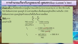 การคานวณเกี่ยวกับกฎของเกย์-ลูสแซก(Guy-Lussac’s law)
ตัวอย่างที่ 2 แก๊สชนิดหนึ่งบรรจุอยู่ในภาชนะเหล็กหนาทรงกระบอกขนาด 2.0 ลิตร ที่ความดัน
760 มิลลิเมตรปรอท อุณหภูมิ 25 องศาเซลเซียส เมื่อเพิ่มอุณหภูมิจนได้ความดันเป็น 1,500
มิลลิเมตรปรอท อุณหภูมิสุดท้ายของแก๊สนี้เป็นกี่องศาเซลเซียส
วิธีทา จาก
𝑃1
𝑇1
=
𝑃2
𝑇2
แทนค่าจะได้ 750 mmHg = 1,500 mmHg
(25+273) K T2
T2 = (1,500 mmHg)(298 K)
(760 mmHg)
T2 = 447,000 K = 588.16 K
760
 