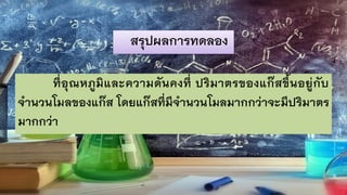 สรุปผลการทดลอง
ที่อุณหภูมิและความดันคงที่ ปริมาตรของแก๊สขึ้นอยู่กับ
จานวนโมลของแก๊ส โดยแก๊สที่มีจานวนโมลมากกว่าจะมีปริมาตร
มากกว่า
 