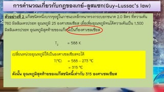 การคานวณเกี่ยวกับกฎของเกย์-ลูสแซก(Guy-Lussac’s law)
ตัวอย่างที่ 2 แก๊สชนิดหนึ่งบรรจุอยู่ในภาชนะเหล็กหนาทรงกระบอกขนาด 2.0 ลิตร ที่ความดัน
760 มิลลิเมตรปรอท อุณหภูมิ 25 องศาเซลเซียส เมื่อเพิ่มอุณหภูมิจนได้ความดันเป็น 1,500
มิลลิเมตรปรอท อุณหภูมิสุดท้ายของแก๊สนี้เป็นกี่องศาเซลเซียส
T2 = 588 K
เปลี่ยนหน่วยอุณหภูมิให้เป็นองศาเซลเซียสจะได้
T(℃) = 588 – 273 ℃
= 315 ℃
ดังนั้น อุณหภูมิสุดท้ายของแก๊สชนิดนี้เท่ากับ 315 องศาเซลเซียส
 