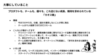 大事にしていること
プロダクトも、チームも、個々も、これ迄にない成長、期待を求められている
「カオス期」
● 環境
○ 今までのやり方、仕様、設計が通用しないことが常に発生
○ チームは15人程度でまだまだスモール
● こんな人が集まってます
○ デリバリースピード・顧客体験の改善に寄与するコード品質の改善に興味を持てる
○ コミュニケーションを通して、チームで解決、一緒にチーム・開発プロセスを育
て、変化させていく、を大事にする
○ チーム全員が当事者であり、オーナーシップを前提に、「許可を求めるな謝罪せ
よ」精神で推進
● いる人達
○ 20~40代。リーダ２名は共に20代。インターン卒直後から前線で活躍。
○ スタートアップや大手のWebサービス会社出身メンバーが多め
 
