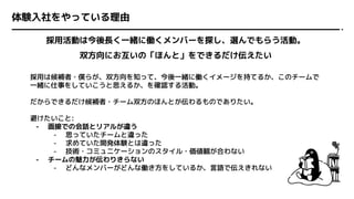 体験入社をやっている理由
採用活動は今後長く一緒に働くメンバーを探し、選んでもらう活動。
双方向にお互いの「ほんと」をできるだけ伝えたい
採用は候補者・僕らが、双方向を知って、今後一緒に働くイメージを持てるか、このチームで
一緒に仕事をしていこうと思えるか、を確認する活動。
だからできるだけ候補者・チーム双方のほんとが伝わるものでありたい。
避けたいこと:
- 面接での会話とリアルが違う
- 思っていたチームと違った
- 求めていた開発体験とは違った
- 技術・コミュニケーションのスタイル・価値観が合わない
- チームの魅力が伝わりきらない
- どんなメンバーがどんな働き方をしているか、言語で伝えきれない
 