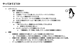 やってみてどうか
● よかったこと
○ 選考・採用観点で
■ 採用ステップが短い
■ 入社後に「イメージと違った」というフィードバックがない
■ 「チーム」に興味を持ってもらえる
■ チーム・サービス・コード上の課題をリアルに感じてもらえる
■ お互いの視点からチームと一緒に仕事していくイメージを想像できる
○ チーム観点で
■ 「来てもらいたい」熱量をみんなで共有してがんばれる
● 辞退のときは余計に悲しい
■ よいチームビルディングの機会になっている
● 「課題選定」や「評価」を通してチーム全体で認識揃える機会に
● 課題
○ 時間拘束：候補者の方も僕らチームも１日体験入社に拘束される
■ でも未来投資として余りある価値ある、に共感してもらって実施を続けたい。
○ 準備が大変：課題選定、会社の管理統制との調整等、各部署の協力も多岐にわたり必要。
■ 徐々に型化できている。オンラインも意外と悪くないかも。
○ チームの規模がもっと大きくなったらどうする？は絶賛模索中
 