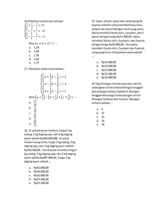16.Diketahui systempersamaan:
{
1
𝑎
+
2
𝑏
−
4
𝑐
= 17
2
𝑎
−
1
𝑏
+
1
𝑐
= −9
2
𝑎
−
1
𝑏
−
3
𝑐
= −1
Nilai (𝑎 + 𝑏 + 𝑐)2 = ⋯
a. 1,39
b. 1,49
c. 1,59
d. 1,69
e. 1,79
17. Diketahui systempersamaan:
{
1
2
𝑎 +
2
3
𝑏 −
1
5
𝑐 = 2
3
2
𝑎 −
1
3
𝑏 +
2
5
𝑐 = 4
1
2
𝑎 +
1
3
𝑏 −
1
5
𝑐 = 1
Nilai (𝑎 +
𝑏
𝑐
) − (𝑏 +
𝑐
𝑎
) + (𝑐 +
𝑎
𝑏
) = ⋯
a.
75
30
b.
77
30
c.
79
30
d.
81
30
e.
83
30
18. Di sebuahpasarmodern,harga2 kg
udang,1 kg dagingsapi,dan3 kg daging
ayam adalahRp369.000,000. Di pasar
modernyangsama, harga 3 kgudang, 2 kg
dagingsapi,dan 1 kg dagingayam adalah
Rp502.000,00. Jikadi pasar tersebutharga1
kg udang, 3 kg dagingsapi,dan2 kg daging
ayam adalahRp487.000,00, harga 1 kg
dagingayam adalah….
a. Rp42.000,00
b. Rp36.000,00
c. Rp31.000,00
d. Rp27.500,00
e. Rp25.500,00
19. Aqila,afiqah,aqlandanzaidul pergi ke
koprasi sekolahuntukmembelibukutulis,
pulpendanpensil denganmerkyangsama.
Aqilamembeli 5bukutulis,3 pulpen,dan2
pensil denganhargaRp31.000,00. Aqlan
membeli 3bukutulis,4 pulpen,dan4 pensil
denganharga Rp30.000,00. Jikazaidul
membeli 1bukutulis,2 pulpendan3 pensil,
uang yangharus dibayarkanzaidul adalah
….
a. Rp14.000,00
b. Rp14.500,00
c. Rp15.000,00
d. Rp15.500,00
e. Rp16.000,00
20 Tiga bilanganmempunyairata-rata21,
sedangkanselisihantarabilangantenggah
dan bilanganterkeciladalah9.Bilangan
tenggahdikurangi 3sama denganselisih
bilanganterbesardanterkecil.Bilangan
terkecil adalah….
a. 9
b. 12
c. 15
d. 16
e. 18
 