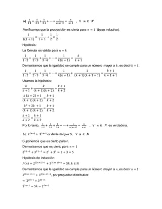 a)
𝟏
𝟏∙𝟐
+
𝟏
𝟐∙𝟑
+
𝟏
𝟑∙𝟒
+ ⋯+
𝟏
𝒏(𝒏+𝟏)
=
𝒏
𝒏+𝟏
, ∀ 𝒏 ∈ 𝑵
Verificamos que la proposición es cierta para 𝑛 = 1 (base inductiva):
1
1(1 + 1)
=
1
1 + 1
→
1
2
=
1
2
Hipótesis:
La fórmula es válida para 𝑛 = 𝑘
1
1 ∙ 2
+
1
2 ∙ 3
+
1
3 ∙ 4
+ ⋯+
1
𝑘(𝑘 + 1)
=
𝑘
𝑘 + 1
Demostramos que la igualdad se cumple para un número mayor a 𝑘, es decir 𝑘 + 1:
1
1 ∙ 2
+
1
2 ∙ 3
+
1
3 ∙ 4
+ ⋯+
1
𝑘(𝑘 + 1)
+
1
(𝑘 + 1)(𝑘 + 1 + 1)
=
𝑘 + 1
𝑘 + 1 + 1
Usamos la hipótesis:
𝑘
𝑘 + 1
+
𝑘
(𝑘 + 1)(𝑘 + 2)
=
𝑘 + 1
𝑘 + 2
𝑘 (𝑘 + 2) + 1
(𝑘 + 1)(𝑘 + 2)
=
𝑘 + 1
𝑘 + 2
𝑘2
+ 2𝑘 + 1
(𝑘 + 1)(𝑘 + 2)
=
𝑘 + 1
𝑘 + 2
𝑘 + 1
𝑘 + 2
=
𝑘 + 1
𝑘 + 2
Por lo tanto,
1
1∙2
+
1
2∙3
+
1
3∙4
+ ⋯+
1
𝑛(𝑛+1)
=
𝑛
𝑛+1
, ∀ 𝑛 ∈ 𝑁 es verdadera.
b) 𝟐𝟐𝒏−𝟏 + 𝟑𝟐𝒏−𝟏 𝒆𝒔 𝒅𝒊𝒗𝒊𝒔𝒊𝒃𝒍𝒆 𝒑𝒐𝒓 𝟓, ∀ 𝒏 ∈ 𝑵
Suponemos que es cierto para n.
Demostramos que es cierto para 𝑛 = 1
22∙1−1
+ 32∙1−1
= 21
+ 31
= 2 + 3 = 5
Hipótesis de inducción:
𝑃(𝑛) = 22(𝑛+1)−1
+ 32(𝑛+1)−𝑛
= 5𝑘, 𝑘 ∈ ℕ
Demostramos que la igualdad se cumple para un número mayor a 𝑛, es decir 𝑛 + 1:
22(𝑛+1)−1
+ 32(𝑛+1)−1
, por propiedad distributiva:
= 22𝑛+1
+ 32𝑛+1
32𝑛−1
= 5𝑘 − 22𝑛−1
 