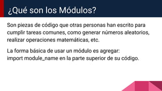 Son piezas de código que otras personas han escrito para
cumplir tareas comunes, como generar números aleatorios,
realizar operaciones matemáticas, etc.
La forma básica de usar un módulo es agregar:
import module_name en la parte superior de su código.
¿Qué son los Módulos?
 