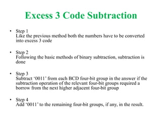 Excess 3 Code Subtraction
• Step 1
Like the previous method both the numbers have to be converted
into excess 3 code
• Step 2
Following the basic methods of binary subtraction, subtraction is
done
• Step 3
Subtract ‘0011’ from each BCD four-bit group in the answer if the
subtraction operation of the relevant four-bit groups required a
borrow from the next higher adjacent four-bit group
• Step 4
Add ‘0011’ to the remaining four-bit groups, if any, in the result.
 