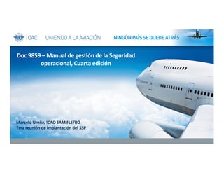 Marcelo Ureña, ICAO SAM FLS/RO 
7ma reunión de implantación del SSP
Doc 9859 – Manual de gestión de la Seguridad 
operacional, Cuarta edición
 